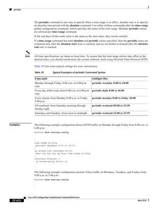 periodic
CF-412
Cisco IOS Configuration Fundamentals Command Reference
April 2010
The periodic command is one way to specify when a time range is in effect. Another way is to specify
an absolute time period with the absolute command. Use either of these commands after the time-range
global configuration command, which specifies the name of the time range. Multiple periodic entries
are allowed per time-range command.
If the end days-of-the-week value is the same as the start value, they can be omitted.
If a time-range command has both absolute and periodic values specified, then the periodic items are
evaluated only after the absolute start time is reached, and are not further evaluated after the absolute
end time is reached.
Note All time specifications are taken as local time. To ensure that the time range entries take effect at the
desired times, you should synchronize the system software clock using Network Time Protocol (NTP).
Table 39 lists some typical settings for your convenience:
Examples The following example configuration denies HTTP traffic on Monday through Friday from 8:00 a.m. to
6:00 p.m.:
Router# show startup-config
.
.
.
time-range no-http
periodic weekdays 8:00 to 18:00
!
ip access-list extended strict
deny tcp any any eq http time-range no-http
!
interface ethernet 0
ip access-group strict in
.
.
.
The following example configuration permits Telnet traffic on Mondays, Tuesdays, and Fridays from
9:00 a.m. to 5:00 p.m.:
Router# show startup-config
.
.
.
Table 39 Typical Examples of periodic Command Syntax
If you want: Configure this:
Monday through Friday, 8:00 a.m. to 6:00 p.m.
only
periodic weekday 8:00 to 18:00
Every day of the week, from 8:00 a.m. to 6:00 p.m.
only
periodic daily 8:00 to 18:00
Every minute from Monday 8:00 a.m. to Friday
8:00 p.m.
periodic monday 8:00 to friday 20:00
All weekend, from Saturday morning through
Sunday night
periodic weekend 00:00 to 23:59
Saturdays and Sundays, from noon to midnight periodic weekend 12:00 to 23:59
 