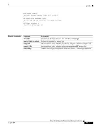 periodic
CF-413
Cisco IOS Configuration Fundamentals Command Reference
April 2010
time-range testing
periodic Monday Tuesday Friday 9:00 to 17:00
!
ip access-list extended legal
permit tcp any any eq telnet time-range testing
!
interface ethernet 0
ip access-group legal in
.
.
.
Related Commands Command Description
absolute Specifies an absolute start and end time for a time range.
access-list (extended) Defines an extended IP access list.
deny (IP) Sets conditions under which a packet does not pass a named IP access list.
permit (IP) Sets conditions under which a packet passes a named IP access list.
time-range Enables time-range configuration mode and names a time range definition.
 