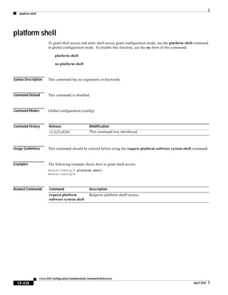 platform shell
CF-428
Cisco IOS Configuration Fundamentals Command Reference
April 2010
platform shell
To grant shell access and enter shell access grant configuration mode, use the platform shell command
in global configuration mode. To disable this function, use the no form of this command.
platform shell
no platform shell
Syntax Description This command has no arguments or keywords.
Command Default This command is disabled.
Command Modes Global configuration (config)
Command History
Usage Guidelines This command should be entered before using the request platform software system shell command.
Examples The following example shows how to grant shell access:
Router(config)# platform shell
Router(config)#
Related Commands
Release Modification
12.2(33)XNC This command was introduced.
Command Description
request platform
software system shell
Requests platform shelll access.
 