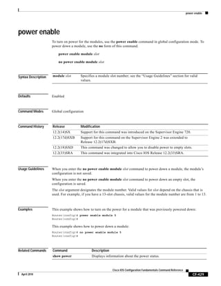 power enable
CF-429
Cisco IOS Configuration Fundamentals Command Reference
April 2010
power enable
To turn on power for the modules, use the power enable command in global configuration mode. To
power down a module, use the no form of this command.
power enable module slot
no power enable module slot
Syntax Description
Defaults Enabled
Command Modes Global configuration
Command History
Usage Guidelines When you enter the no power enable module slot command to power down a module, the module’s
configuration is not saved.
When you enter the no power enable module slot command to power down an empty slot, the
configuration is saved.
The slot argument designates the module number. Valid values for slot depend on the chassis that is
used. For example, if you have a 13-slot chassis, valid values for the module number are from 1 to 13.
Examples This example shows how to turn on the power for a module that was previously powered down:
Router(config)# power enable module 5
Router(config)#
This example shows how to power down a module:
Router(config)# no power enable module 5
Router(config)#
Related Commands
module slot Specifies a module slot number; see the “Usage Guidelines” section for valid
values.
Release Modification
12.2(14)SX Support for this command was introduced on the Supervisor Engine 720.
12.2(17d)SXB Support for this command on the Supervisor Engine 2 was extended to
Release 12.2(17d)SXB.
12.2(18)SXD This command was changed to allow you to disable power to empty slots.
12.2(33)SRA This command was integrated into Cisco IOS Release 12.2(33)SRA.
Command Description
show power Displays information about the power status.
 