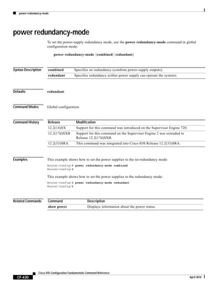 power redundancy-mode
CF-430
Cisco IOS Configuration Fundamentals Command Reference
April 2010
power redundancy-mode
To set the power-supply redundancy mode, use the power redundancy-mode command in global
configuration mode.
power redundancy-mode {combined | redundant}
Syntax Description
Defaults redundant
Command Modes Global configuration
Command History
Examples This example shows how to set the power supplies to the no-redundancy mode:
Router(config)# power redundancy-mode combined
Router(config)#
This example shows how to set the power supplies to the redundancy mode:
Router(config)# power redundancy-mode redundant
Router(config)#
Related Commands
combined Specifies no redundancy (combine power-supply outputs).
redundant Specifies redundancy (either power supply can operate the system).
Release Modification
12.2(14)SX Support for this command was introduced on the Supervisor Engine 720.
12.2(17d)SXB Support for this command on the Supervisor Engine 2 was extended to
Release 12.2(17d)SXB.
12.2(33)SRA This command was integrated into Cisco IOS Release 12.2(33)SRA.
Command Description
show power Displays information about the power status.
 
