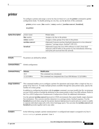 printer
CF-431
Cisco IOS Configuration Fundamentals Command Reference
April 2010
printer
To configure a printer and assign a server tty line (or lines) to it, use the printer command in global
configuration mode. To disable printing on a tty line, use the no form of this command.
printer printer-name {line number | rotary number} [newline-convert | formfeed]
no printer
Syntax Description
Defaults No printers are defined by default.
Command Modes Global configuration
Command History
Usage Guidelines This command enables you to configure a printer for operations and assign either a single tty line or a
group of tty lines to it. To make multiple printers available through the same printer name, specify the
number of a rotary group.
In addition to configuring the printer with the printer command, you must modify the file /etc/printcap
on your UNIX system to include the definition of the remote printer in the Cisco IOS software. Refer to
the Cisco IOS Configuration Fundamentals Configuration Guide for additional information.
Use the optional newline-convert keyword in UNIX environments that cannot handle single-character
line terminators. This converts newline characters to a carriage-return, linefeed sequence. Use the
formfeed keyword when using the line printer daemon (lpd) protocol to print and your system is unable
to separate individual output jobs with a form feed (page eject). You can enter the newline-convert and
formfeed keywords together and in any order.
Examples In the following example a printer named printer1 is configured and output is assigned to tty line 4:
Router(config)# printer printer1 line 4
printer-name Printer name.
line number Assigns a tty line to the printer.
rotary number Assigns a rotary group of tty lines to the printer.
newline-convert (Optional) Converts newline (linefeed) characters to a two-character
sequence “carriage-return, linefeed” (CR+LF).
formfeed (Optional) Causes the Cisco IOS software to send a form-feed
character (ASCII 0x0C) to the printer tty line immediately following
each print job received from the network.
Release Modification
10.3 This command was introduced.
12.2(33)SRA This command was integrated into Cisco IOS Release 12.2(33)SRA.
 