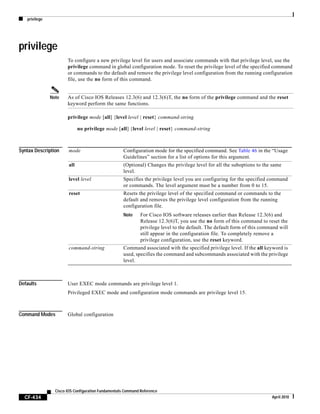 privilege
CF-434
Cisco IOS Configuration Fundamentals Command Reference
April 2010
privilege
To configure a new privilege level for users and associate commands with that privilege level, use the
privilege command in global configuration mode. To reset the privilege level of the specified command
or commands to the default and remove the privilege level configuration from the running configuration
file, use the no form of this command.
Note As of Cisco IOS Releases 12.3(6) and 12.3(6)T, the no form of the privilege command and the reset
keyword perform the same functions.
privilege mode [all] {level level | reset} command-string
no privilege mode [all] {level level | reset} command-string
Syntax Description
Defaults User EXEC mode commands are privilege level 1.
Privileged EXEC mode and configuration mode commands are privilege level 15.
Command Modes Global configuration
mode Configuration mode for the specified command. See Table 46 in the “Usage
Guidelines” section for a list of options for this argument.
all (Optional) Changes the privilege level for all the suboptions to the same
level.
level level Specifies the privilege level you are configuring for the specified command
or commands. The level argument must be a number from 0 to 15.
reset Resets the privilege level of the specified command or commands to the
default and removes the privilege level configuration from the running
configuration file.
Note For Cisco IOS software releases earlier than Release 12.3(6) and
Release 12.3(6)T, you use the no form of this command to reset the
privilege level to the default. The default form of this command will
still appear in the configuration file. To completely remove a
privilege configuration, use the reset keyword.
command-string Command associated with the specified privilege level. If the all keyword is
used, specifies the command and subcommands associated with the privilege
level.
 