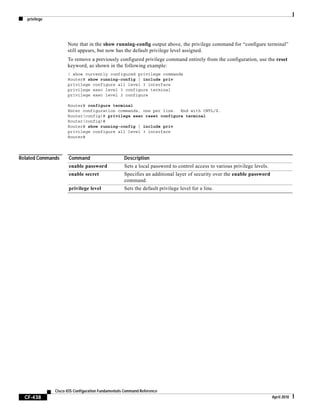privilege
CF-438
Cisco IOS Configuration Fundamentals Command Reference
April 2010
Note that in the show running-config output above, the privilege command for “configure terminal”
still appears, but now has the default privilege level assigned.
To remove a previously configured privilege command entirely from the configuration, use the reset
keyword, as shown in the following example:
! show currently configured privilege commands
Router# show running-config | include priv
privilege configure all level 3 interface
privilege exec level 3 configure terminal
privilege exec level 3 configure
Router# configure terminal
Enter configuration commands, one per line. End with CNTL/Z.
Router(config)# privilege exec reset configure terminal
Router(config)#
Router# show running-config | include priv
privilege configure all level 3 interface
Router#
Related Commands Command Description
enable password Sets a local password to control access to various privilege levels.
enable secret Specifies an additional layer of security over the enable password
command.
privilege level Sets the default privilege level for a line.
 