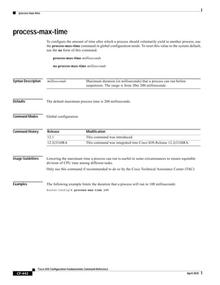 process-max-time
CF-442
Cisco IOS Configuration Fundamentals Command Reference
April 2010
process-max-time
To configure the amount of time after which a process should voluntarily yield to another process, use
the process-max-time command in global configuration mode. To reset this value to the system default,
use the no form of this command.
process-max-time milliseconds
no process-max-time milliseconds
Syntax Description
Defaults The default maximum process time is 200 milliseconds.
Command Modes Global configuration
Command History
Usage Guidelines Lowering the maximum time a process can run is useful in some circumstances to ensure equitable
division of CPU time among different tasks.
Only use this command if recommended to do so by the Cisco Technical Assistance Center (TAC).
Examples The following example limits the duration that a process will run to 100 milliseconds:
Router(config)# process-max-time 100
milliseconds Maximum duration (in milliseconds) that a process can run before
suspension. The range is from 20to 200 milliseconds.
Release Modification
12.1 This command was introduced.
12.2(33)SRA This command was integrated into Cisco IOS Release 12.2(33)SRA.
 