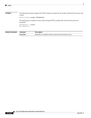 prompt
CF-444
Cisco IOS Configuration Fundamentals Command Reference
April 2010
Examples The following example changes the EXEC prompt to include the tty number, followed by the name and
a space:
Router(config)# prompt TTY%n@%h%s%p
The following are examples of user and privileged EXEC prompts that result from the previous
command:
TTY17@Router1 > enable
TTY17@Router1 #
Related Commands Command Description
hostname Specifies or modifies the host name for the network server.
 