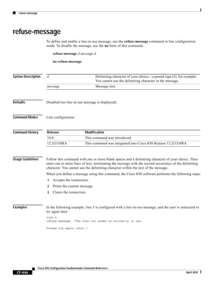 refuse-message
CF-446
Cisco IOS Configuration Fundamentals Command Reference
April 2010
refuse-message
To define and enable a line-in-use message, use the refuse-message command in line configuration
mode. To disable the message, use the no form of this command.
refuse-message d message d
no refuse-message
Syntax Description
Defaults Disabled (no line-in-use message is displayed).
Command Modes Line configuration
Command History
Usage Guidelines Follow this command with one or more blank spaces and a delimiting character of your choice. Then
enter one or more lines of text, terminating the message with the second occurrence of the delimiting
character. You cannot use the delimiting character within the text of the message.
When you define a message using this command, the Cisco IOS software performs the following steps:
1. Accepts the connection.
2. Prints the custom message.
3. Clears the connection.
Examples In the following example, line 5 is configured with a line-in-use message, and the user is instructed to
try again later:
line 5
refuse-message /The dial-out modem is currently in use.
Please try again later./
d Delimiting character of your choice—a pound sign (#), for example.
You cannot use the delimiting character in the message.
message Message text.
Release Modification
10.0 This command was introduced.
12.2(33)SRA This command was integrated into Cisco IOS Release 12.2(33)SRA.
 