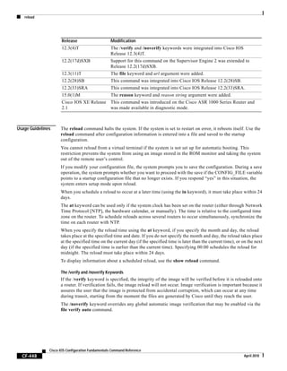 reload
CF-448
Cisco IOS Configuration Fundamentals Command Reference
April 2010
Usage Guidelines The reload command halts the system. If the system is set to restart on error, it reboots itself. Use the
reload command after configuration information is entered into a file and saved to the startup
configuration.
You cannot reload from a virtual terminal if the system is not set up for automatic booting. This
restriction prevents the system from using an image stored in the ROM monitor and taking the system
out of the remote user’s control.
If you modify your configuration file, the system prompts you to save the configuration. During a save
operation, the system prompts whether you want to proceed with the save if the CONFIG_FILE variable
points to a startup configuration file that no longer exists. If you respond “yes” in this situation, the
system enters setup mode upon reload.
When you schedule a reload to occur at a later time (using the in keyword), it must take place within 24
days.
The at keyword can be used only if the system clock has been set on the router (either through Network
Time Protocol [NTP], the hardware calendar, or manually). The time is relative to the configured time
zone on the router. To schedule reloads across several routers to occur simultaneously, synchronize the
time on each router with NTP.
When you specify the reload time using the at keyword, if you specify the month and day, the reload
takes place at the specified time and date. If you do not specify the month and day, the reload takes place
at the specified time on the current day (if the specified time is later than the current time), or on the next
day (if the specified time is earlier than the current time). Specifying 00:00 schedules the reload for
midnight. The reload must take place within 24 days.
To display information about a scheduled reload, use the show reload command.
The /verify and /noverify Keywords
If the /verify keyword is specified, the integrity of the image will be verified before it is reloaded onto
a router. If verification fails, the image reload will not occur. Image verification is important because it
assures the user that the image is protected from accidental corruption, which can occur at any time
during transit, starting from the moment the files are generated by Cisco until they reach the user.
The /noverify keyword overrides any global automatic image verification that may be enabled via the
file verify auto command.
12.3(4)T The /verify and /noverify keywords were integrated into Cisco IOS
Release 12.3(4)T.
12.2(17d)SXB Support for this command on the Supervisor Engine 2 was extended to
Release 12.2(17d)SXB.
12.3(11)T The file keyword and url argument were added.
12.2(28)SB This command was integrated into Cisco IOS Release 12.2(28)SB.
12.2(33)SRA This command was integrated into Cisco IOS Release 12.2(33)SRA.
15.0(1)M The reason keyword and reason string argument were added.
Cisco IOS XE Release
2.1
This command was introduced on the Cisco ASR 1000 Series Router and
was made available in diagnostic mode.
Release Modification
 