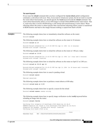 reload
CF-449
Cisco IOS Configuration Fundamentals Command Reference
April 2010
The warm Keyword
If you issue the reload command after you have configured the warm-reboot global configuration
command, a cold reboot will occur. Thus, if you want to reload your system, but do not want to override
the warm reboot functionality, you should specify the warm keyword with the reload command. The
warm reboot functionality allows a Cisco IOS image to reload without ROM monitor intervention. That
is, read-write data is saved in RAM during a cold startup and restored during a warm reboot. Warm
rebooting allows the router to reboot quicker than conventional rebooting (where control is transferred
to ROM monitor and back to the image) because nothing is copied from flash to RAM.
Examples The following example shows how to immediately reload the software on the router:
Router# reload
The following example shows how to reload the software on the router in 10 minutes:
Router# reload in 10
Router# Reload scheduled for 11:57:08 PDT Fri Apr 21 1996 (in 10 minutes)
Proceed with reload? [confirm]
The following example shows how to reload the software on the router at 1:00 p.m. today:
Router# reload at 13:00
Router# Reload scheduled for 13:00:00 PDT Fri Apr 21 1996 (in 1 hour and 2 minutes)
Proceed with reload? [confirm]
The following example shows how to reload the software on the router on April 21 at 2:00 a.m.:
Router# reload at 02:00 apr 21
Router# Reload scheduled for 02:00:00 PDT Sat Apr 21 1996 (in 38 hours and 9 minutes)
Proceed with reload? [confirm]
The following example shows how to cancel a pending reload:
Router# reload cancel
%Reload cancelled.
The following example shows how to perform a warm reboot at 4:00 today:
Router# reload warm at 4:00
The following example shows how to specify a reason for the reload:
Router# reload reason reason string
The following example shows how to specify image verification via the /verify keyword before
reloading an image onto the router:
Router# reload /verify
Verifying file integrity of bootflash:c7200-kboot-mz.121-8a.E
%ERROR:Signature not found in file bootflash:c7200-kboot-mz.121-8a.E.
Signature not present. Proceed with verify? [confirm]
Verifying file disk0:c7200-js-mz
..........................................................................
............................................................Done!
Embedded Hash MD5 :CFA258948C4ECE52085DCF428A426DCD
 