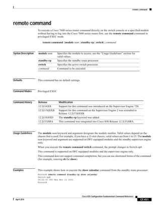 remote command
CF-451
Cisco IOS Configuration Fundamentals Command Reference
April 2010
remote command
To execute a Cisco 7600 series router command directly on the switch console or a specified module
without having to log into the Cisco 7600 series router first, use the remote command command in
privileged EXEC mode.
remote command {module num | standby-rp | switch} command
Syntax Description
Defaults This command has no default settings.
Command Modes Privileged EXEC
Command History
Usage Guidelines The module num keyword and argument designate the module number. Valid values depend on the
chassis that is used. For example, if you have a 13-slot chassis, valid values are from 1 to 13. The module
num keyword and argument are supported on DFC-equipped modules and the standby supervisor engine
only.
When you execute the remote command switch command, the prompt changes to Switch-sp#.
This command is supported on DFC-equipped modules and the supervisor engine only.
This command does not support command completion, but you can use shortened forms of the command
(for example, entering sh for show).
Examples This example shows how to execute the show calendar command from the standby route processor:
Router# remote command standby-rp show calendar
Switch-sp#
09:52:50 UTC Mon Nov 12 2001
Router#
module num Specifies the module to access; see the “Usage Guidelines” section for
valid values.
standby-rp Specifies the standby route processor.
switch Specifies the active switch processor.
command Command to be executed.
Release Modification
12.2(14)SX Support for this command was introduced on the Supervisor Engine 720.
12.2(17d)SXB Support for this command on the Supervisor Engine 2 was extended to
Release 12.2(17d)SXB.
12.2(18)SXD The standby-rp keyword was added.
12.2(33)SRA This command was integrated into Cisco IOS Release 12.2(33)SRA.
 