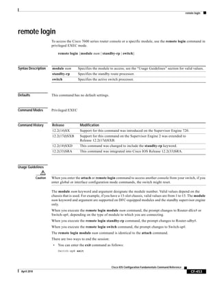 remote login
CF-453
Cisco IOS Configuration Fundamentals Command Reference
April 2010
remote login
To access the Cisco 7600 series router console or a specific module, use the remote login command in
privileged EXEC mode.
remote login {module num | standby-rp | switch}
Syntax Description
Defaults This command has no default settings.
Command Modes Privileged EXEC
Command History
Usage Guidelines
Caution When you enter the attach or remote login command to access another console from your switch, if you
enter global or interface configuration mode commands, the switch might reset.
The module num keyword and argument designate the module number. Valid values depend on the
chassis that is used. For example, if you have a 13-slot chassis, valid values are from 1 to 13. The module
num keyword and argument are supported on DFC-equipped modules and the standby supervisor engine
only.
When you execute the remote login module num command, the prompt changes to Router-dfcx# or
Switch-sp#, depending on the type of module to which you are connecting.
When you execute the remote login standby-rp command, the prompt changes to Router-sdby#.
When you execute the remote login switch command, the prompt changes to Switch-sp#.
The remote login module num command is identical to the attach command.
There are two ways to end the session:
• You can enter the exit command as follows:
Switch-sp# exit
module num Specifies the module to access; see the “Usage Guidelines” section for valid values.
standby-rp Specifies the standby route processor.
switch Specifies the active switch processor.
Release Modification
12.2(14)SX Support for this command was introduced on the Supervisor Engine 720.
12.2(17d)SXB Support for this command on the Supervisor Engine 2 was extended to
Release 12.2(17d)SXB.
12.2(18)SXD This command was changed to include the standby-rp keyword.
12.2(33)SRA This command was integrated into Cisco IOS Release 12.2(33)SRA.
 