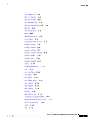 Contents
v
Cisco IOS Configuration Fundamentals Command Reference
April 2010
clear logging xml CF-76
clear mls statistics CF-77
clear parser cache CF-78
clear platform netint CF-79
clear processes interrupt mask CF-80
clear tcp CF-81
clear vlan counters CF-83
clock CF-84
clock initialize nvram CF-86
config-register CF-87
configuration mode exclusive CF-89
configure confirm CF-95
configure memory CF-97
configure network CF-99
configure overwrite-network CF-100
configure replace CF-101
configure revert CF-105
configure terminal CF-107
confreg CF-109
continue (ROM monitor) CF-111
copy CF-112
copy erase flash CF-130
copy http:// CF-131
copy https:// CF-132
copy logging system CF-133
copy xmodem: CF-135
copy ymodem: CF-136
copy /noverify CF-137
databits CF-141
data-character-bits CF-143
default-value exec-character-bits CF-144
default-value special-character-bits CF-145
define interface-range CF-146
delete CF-148
diag CF-150
 