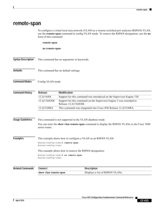 remote-span
CF-455
Cisco IOS Configuration Fundamentals Command Reference
April 2010
remote-span
To configure a virtual local area network (VLAN) as a remote switched port analyzer (RSPAN) VLAN,
use the remote-span command in config-VLAN mode. To remove the RSPAN designation, use the no
form of this command.
remote-span
no remote-span
Syntax Description This command has no arguments or keywords.
Defaults This command has no default settings.
Command Modes Config-VLAN mode
Command History
Usage Guidelines This command is not supported in the VLAN database mode.
You can enter the show vlan remote-span command to display the RSPAN VLANs in the Cisco 7600
series router.
Examples This example shows how to configure a VLAN as an RSPAN VLAN:
Router(config-vlan)# remote-span
Router(config-vlan)
This example shows how to remove the RSPAN designation:
Router(config-vlan)# no remote-span
Router(config-vlan)
Related Commands
Release Modification
12.2(14)SX Support for this command was introduced on the Supervisor Engine 720.
12.2(17d)SXB Support for this command on the Supervisor Engine 2 was extended to
Release 12.2(17d)SXB.
12.2(33)SRA This command was integrated into Cisco IOS Release 12.2(33)SRA.
Connect Description
show vlan remote-span Displays a list of RSPAN VLANs.
 