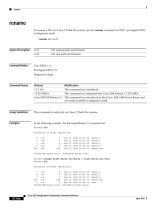 rename
CF-456
Cisco IOS Configuration Fundamentals Command Reference
April 2010
rename
To rename a file in a Class C Flash file system, use the rename command in EXEC, privileged EXEC,
or diagnostic mode.
rename url1 url2
Syntax Description
Command Modes User EXEC (>)
Privileged EXEC (#)
Diagnostic (diag)
Command History
Usage Guidelines This command is valid only on Class C Flash file systems.
Examples In the following example, the file named Karen.1 is renamed test:
Router# dir
Directory of disk0:/Karen.dir/
0 -rw- 0 Jan 21 1998 09:51:29 Karen.1
0 -rw- 0 Jan 21 1998 09:51:29 Karen.2
0 -rw- 0 Jan 21 1998 09:51:29 Karen.3
0 -rw- 0 Jan 21 1998 09:51:31 Karen.4
243 -rw- 165 Jan 21 1998 09:53:17 Karen.cur
340492288 bytes total (328400896 bytes free)
Router# rename disk0:Karen.dir/Karen.1 disk0:Karen.dir/test
Router# dir
Directory of disk0:/Karen.dir/
0 -rw- 0 Jan 21 1998 09:51:29 Karen.2
0 -rw- 0 Jan 21 1998 09:51:29 Karen.3
0 -rw- 0 Jan 21 1998 09:51:31 Karen.4
243 -rw- 165 Jan 21 1998 09:53:17 Karen.cur
0 -rw- 0 Apr 24 1998 09:49:19 test
340492288 bytes total (328384512 bytes free)
url1 The original path and filename.
url2 The new path and filename.
Release Modification
11.3 AA This command was introduced.
12.2(33)SRA This command was integrated into Cisco IOS Release 12.2(33)SRA.
Cisco IOS XE Release 2.1 This command was introduced on the Cisco ASR 1000 Series Router and
was made available in diagnostic mode.
 