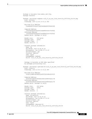 request platform software package describe file
CF-459
Cisco IOS Configuration Fundamentals Command Reference
April 2010
Package is bootable from media and tftp.
Package contents:
Package: asr1000rp1-espbase.v122_33_xn_asr_rls0_throttle_20071204_051318.pkg
Size: 52072652
Timestamp: 2007-12-04 13:33:13 UTC
Raw disk-file SHA1sum:
f1aad6d687256aa327a4efa84deab949fbed12b8
Computed SHA1sum:
15502fd1b8f9ffd4af4014ad4d8026c837929fe6
Contained SHA1sum:
15502fd1b8f9ffd4af4014ad4d8026c837929fe6
Hashes match. Package is valid.
Header size: 204 bytes
Package type: 20000
Package flags: 0
Header version: 0
Internal package information:
Name: fp
BuildTime: 2007-12-04_05.24
ReleaseDate: Tue 04-Dec-07 01:00
RouteProcessor: rp1
Platform: ASR1000
User: mcpre
PackageName: espbase
Build: v122_33_xn_asr_rls0_throttle_20071204_051318
Package is bootable on ESP when specified
by packages provisioning file.
Package: asr1000rp1-rpaccess-k9.v122_33_xn_asr_rls0_throttle_20071204_051318.pkg
Size: 21844172
Timestamp: 2007-12-04 13:33:01 UTC
Raw disk-file SHA1sum:
025e6159dd91cef9d254ca9fff2602d8ce065939
Computed SHA1sum:
ea1b358324ba5815b9ea623b453a98800eae1c78
Contained SHA1sum:
ea1b358324ba5815b9ea623b453a98800eae1c78
Hashes match. Package is valid.
Header size: 204 bytes
Package type: 30004
Package flags: 0
Header version: 0
Internal package information:
Name: rp_security
BuildTime: 2007-12-04_05.24
ReleaseDate: Tue 04-Dec-07 01:00
RouteProcessor: rp1
Platform: ASR1000
User: mcpre
PackageName: rpaccess-k9
Build: v122_33_xn_asr_rls0_throttle_20071204_051318
 