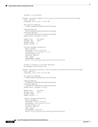 request platform software package describe file
CF-460
Cisco IOS Configuration Fundamentals Command Reference
April 2010
Package is not bootable.
Package: asr1000rp1-rpbase.v122_33_xn_asr_rls0_throttle_20071204_051318.pkg
Size: 21520588
Timestamp: 2007-12-04 13:33:06 UTC
Raw disk-file SHA1sum:
432dfa61736d8a51baefbb2d70199d712618dcd2
Computed SHA1sum:
83c0335a3adcea574bff237a6c8640a110a045d4
Contained SHA1sum:
83c0335a3adcea574bff237a6c8640a110a045d4
Hashes match. Package is valid.
Header size: 204 bytes
Package type: 30001
Package flags: 0
Header version: 0
Internal package information:
Name: rp_base
BuildTime: 2007-12-04_05.24
ReleaseDate: Tue 04-Dec-07 01:00
RouteProcessor: rp1
Platform: ASR1000
User: mcpre
PackageName: rpbase
Build: v122_33_xn_asr_rls0_throttle_20071204_051318
Package is bootable on RP when specified
by packages provisioning file.
Package: asr1000rp1-rpcontrol.v122_33_xn_asr_rls0_throttle_20071204_051318.pkg
Size: 24965324
Timestamp: 2007-12-04 13:33:08 UTC
Raw disk-file SHA1sum:
eb964b33d4959c21b605d0989e7151cd73488a8f
Computed SHA1sum:
19b58886f97c79f885ab76c1695d1a6f4348674e
Contained SHA1sum:
19b58886f97c79f885ab76c1695d1a6f4348674e
Hashes match. Package is valid.
Header size: 204 bytes
Package type: 30002
Package flags: 0
Header version: 0
Internal package information:
Name: rp_daemons
BuildTime: 2007-12-04_05.24
ReleaseDate: Tue 04-Dec-07 01:00
RouteProcessor: rp1
Platform: ASR1000
User: mcpre
PackageName: rpcontrol
Build: v122_33_xn_asr_rls0_throttle_20071204_051318
 