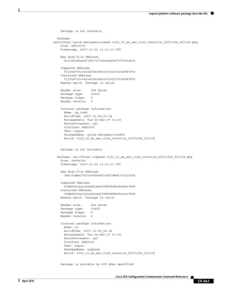 request platform software package describe file
CF-461
Cisco IOS Configuration Fundamentals Command Reference
April 2010
Package is not bootable.
Package:
asr1000rp1-rpios-advipservicesk9.v122_33_xn_asr_rls0_throttle_20071204_051318.pkg
Size: 48515276
Timestamp: 2007-12-04 13:33:13 UTC
Raw disk-file SHA1sum:
bc13462d6a4af7a817a7346a44a0ef7270e3a81b
Computed SHA1sum:
f1235d703cc422e53bce850c032ff3363b587d70
Contained SHA1sum:
f1235d703cc422e53bce850c032ff3363b587d70
Hashes match. Package is valid.
Header size: 204 bytes
Package type: 30003
Package flags: 0
Header version: 0
Internal package information:
Name: rp_iosd
BuildTime: 2007-12-04_05.24
ReleaseDate: Tue 04-Dec-07 01:00
RouteProcessor: rp1
Platform: ASR1000
User: mcpre
PackageName: rpios-advipservicesk9
Build: v122_33_xn_asr_rls0_throttle_20071204_051318
Package is not bootable.
Package: asr1000rp1-sipbase.v122_33_xn_asr_rls0_throttle_20071204_051318.pkg
Size: 36954316
Timestamp: 2007-12-04 13:33:11 UTC
Raw disk-file SHA1sum:
3ee37cdbe276316968866b16df7d8a5733a1502e
Computed SHA1sum:
f2db80416a1245a5b1abf2988088860b38ce7898
Contained SHA1sum:
f2db80416a1245a5b1abf2988088860b38ce7898
Hashes match. Package is valid.
Header size: 204 bytes
Package type: 10000
Package flags: 0
Header version: 0
Internal package information:
Name: cc
BuildTime: 2007-12-04_05.24
ReleaseDate: Tue 04-Dec-07 01:00
RouteProcessor: rp1
Platform: ASR1000
User: mcpre
PackageName: sipbase
Build: v122_33_xn_asr_rls0_throttle_20071204_051318
Package is bootable on SIP when specified
 