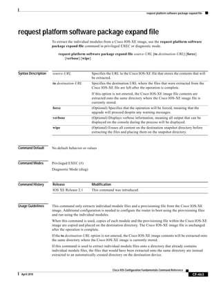 request platform software package expand file
CF-463
Cisco IOS Configuration Fundamentals Command Reference
April 2010
request platform software package expand file
To extract the individual modules from a Cisco IOS-XE image, use the request platform software
package expand file command in privileged EXEC or diagnostic mode.
request platform software package expand file source-URL [to destination-URL] [force]
[verbose] [wipe]
Syntax Description
Command Default No default behavior or values
Command Modes Privileged EXEC (#)
Diagnostic Mode (diag)
Command History
Usage Guidelines This command only extracts individual module files and a provisioning file from the Cisco IOS-XE
image. Additional configuration is needed to configure the router to boot using the provisioning files
and run using the individual modules.
When this command is used, copies of each module and the provisioning file within the Cisco IOS-XE
image are copied and placed on the destination directory. The Cisco IOS-XE image file is unchanged
after the operation is complete.
If the to destination-URL option is not entered, the Cisco IOS-XE image contents will be extracted onto
the same directory where the Cisco IOS-XE image is currently stored.
If this command is used to extract individual module files onto a directory that already contains
individual module files, the files that would have been extracted onto the same directory are instead
extracted to an automatically created directory on the destination device.
source-URL Specifies the URL to the Cisco IOS-XE file that stores the contents that will
be extracted.
to destination-URL Specifies the destination URL where the files that were extracted from the
Cisco IOS-XE file are left after the operation is complete.
If this option is not entered, the Cisco IOS-XE image file contents are
extracted onto the same directory where the Cisco IOS-XE image file is
currently stored.
force (Optional) Specifies that the operation will be forced, meaning that the
upgrade will proceed despite any warning messages.
verbose (Optional) Displays verbose information, meaning all output that can be
displayed on the console during the process will be displayed.
wipe (Optional) Erases all content on the destination snapshot directory before
extracting the files and placing them on the snapshot directory.
Release Modification
IOS XE Release 2.1 This command was introduced.
 