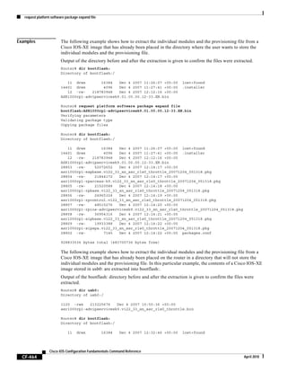 request platform software package expand file
CF-464
Cisco IOS Configuration Fundamentals Command Reference
April 2010
Examples The following example shows how to extract the individual modules and the provisioning file from a
Cisco IOS-XE image that has already been placed in the directory where the user wants to store the
individual modules and the provisioning file.
Output of the directory before and after the extraction is given to confirm the files were extracted.
Router# dir bootflash:
Directory of bootflash:/
11 drwx 16384 Dec 4 2007 11:26:07 +00:00 lost+found
14401 drwx 4096 Dec 4 2007 11:27:41 +00:00 .installer
12 -rw- 218783948 Dec 4 2007 12:12:16 +00:00
ASR1000rp1-advipservicesk9.01.00.00.12-33.XN.bin
Router# request platform software package expand file
bootflash:ASR1000rp1-advipservicesk9.01.00.00.12-33.XN.bin
Verifying parameters
Validating package type
Copying package files
Router# dir bootflash:
Directory of bootflash:/
11 drwx 16384 Dec 4 2007 11:26:07 +00:00 lost+found
14401 drwx 4096 Dec 4 2007 11:27:41 +00:00 .installer
12 -rw- 218783948 Dec 4 2007 12:12:16 +00:00
ASR1000rp1-advipservicesk9.01.00.00.12-33.XN.bin
28803 -rw- 52072652 Dec 4 2007 12:14:17 +00:00
asr1000rp1-espbase.v122_33_xn_asr_rls0_throttle_20071204_051318.pkg
28804 -rw- 21844172 Dec 4 2007 12:14:17 +00:00
asr1000rp1-rpaccess-k9.v122_33_xn_asr_rls0_throttle_20071204_051318.pkg
28805 -rw- 21520588 Dec 4 2007 12:14:18 +00:00
asr1000rp1-rpbase.v122_33_xn_asr_rls0_throttle_20071204_051318.pkg
28806 -rw- 24965324 Dec 4 2007 12:14:19 +00:00
asr1000rp1-rpcontrol.v122_33_xn_asr_rls0_throttle_20071204_051318.pkg
28807 -rw- 48515276 Dec 4 2007 12:14:20 +00:00
asr1000rp1-rpios-advipservicesk9.v122_33_xn_asr_rls0_throttle_20071204_051318.pkg
28808 -rw- 36954316 Dec 4 2007 12:14:21 +00:00
asr1000rp1-sipbase.v122_33_xn_asr_rls0_throttle_20071204_051318.pkg
28809 -rw- 19933388 Dec 4 2007 12:14:22 +00:00
asr1000rp1-sipspa.v122_33_xn_asr_rls0_throttle_20071204_051318.pkg
28802 -rw- 7145 Dec 4 2007 12:14:22 +00:00 packages.conf
928833536 bytes total (483700736 bytes free)
The following example shows how to extract the individual modules and the provisioning file from a
Cisco IOS-XE image that has already been placed on the router in a directory that will not store the
individual modules and the provisioning file. In this particular example, the contents of a Cisco IOS-XE
image stored in usb0: are extracted into bootflash:.
Output of the bootflash: directory before and after the extraction is given to confirm the files were
extracted.
Router# dir usb0:
Directory of usb0:/
1120 -rwx 213225676 Dec 4 2007 10:50:36 +00:00
asr1000rp1-advipservicesk9.v122_33_xn_asr_rls0_throttle.bin
Router# dir bootflash:
Directory of bootflash:/
11 drwx 16384 Dec 4 2007 12:32:46 +00:00 lost+found
 