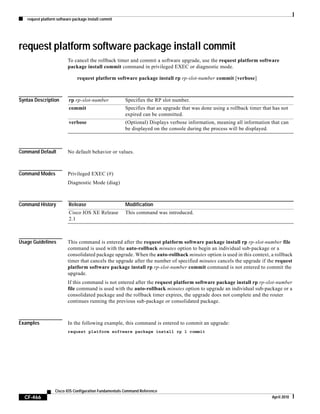 request platform software package install commit
CF-466
Cisco IOS Configuration Fundamentals Command Reference
April 2010
request platform software package install commit
To cancel the rollback timer and commit a software upgrade, use the request platform software
package install commit command in privileged EXEC or diagnostic mode.
request platform software package install rp rp-slot-number commit [verbose]
Syntax Description
Command Default No default behavior or values.
Command Modes Privileged EXEC (#)
Diagnostic Mode (diag)
Command History
Usage Guidelines This command is entered after the request platform software package install rp rp-slot-number file
command is used with the auto-rollback minutes option to begin an individual sub-package or a
consolidated package upgrade. When the auto-rollback minutes option is used in this context, a rollback
timer that cancels the upgrade after the number of specified minutes cancels the upgrade if the request
platform software package install rp rp-slot-number commit command is not entered to commit the
upgrade.
If this command is not entered after the request platform software package install rp rp-slot-number
file command is used with the auto-rollback minutes option to upgrade an individual sub-package or a
consolidated package and the rollback timer expires, the upgrade does not complete and the router
continues running the previous sub-package or consolidated package.
Examples In the following example, this command is entered to commit an upgrade:
request platform software package install rp 1 commit
rp rp-slot-number Specifies the RP slot number.
commit Specifies that an upgrade that was done using a rollback timer that has not
expired can be committed.
verbose (Optional) Displays verbose information, meaning all information that can
be displayed on the console during the process will be displayed.
Release Modification
Cisco IOS XE Release
2.1
This command was introduced.
 