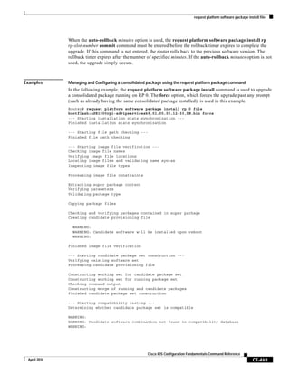 request platform software package install file
CF-469
Cisco IOS Configuration Fundamentals Command Reference
April 2010
When the auto-rollback minutes option is used, the request platform software package install rp
rp-slot-number commit command must be entered before the rollback timer expires to complete the
upgrade. If this command is not entered, the router rolls back to the previous software version. The
rollback timer expires after the number of specified minutes. If the auto-rollback minutes option is not
used, the upgrade simply occurs.
Examples Managing and Configuring a consolidated package using the request platform package command
In the following example, the request platform software package install command is used to upgrade
a consolidated package running on RP 0. The force option, which forces the upgrade past any prompt
(such as already having the same consolidated package installed), is used in this example.
Router# request platform software package install rp 0 file
bootflash:ASR1000rp1-advipservicesk9.01.00.00.12-33.XN.bin force
--- Starting installation state synchronization ---
Finished installation state synchronization
--- Starting file path checking ---
Finished file path checking
--- Starting image file verification ---
Checking image file names
Verifying image file locations
Locating image files and validating name syntax
Inspecting image file types
Processing image file constraints
Extracting super package content
Verifying parameters
Validating package type
Copying package files
Checking and verifying packages contained in super package
Creating candidate provisioning file
WARNING:
WARNING: Candidate software will be installed upon reboot
WARNING:
Finished image file verification
--- Starting candidate package set construction ---
Verifying existing software set
Processing candidate provisioning file
Constructing working set for candidate package set
Constructing working set for running package set
Checking command output
Constructing merge of running and candidate packages
Finished candidate package set construction
--- Starting compatibility testing ---
Determining whether candidate package set is compatible
WARNING:
WARNING: Candidate software combination not found in compatibility database
WARNING:
 