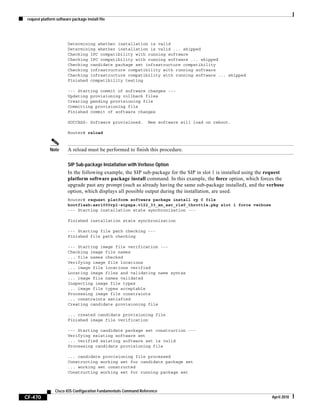 request platform software package install file
CF-470
Cisco IOS Configuration Fundamentals Command Reference
April 2010
Determining whether installation is valid
Determining whether installation is valid ... skipped
Checking IPC compatibility with running software
Checking IPC compatibility with running software ... skipped
Checking candidate package set infrastructure compatibility
Checking infrastructure compatibility with running software
Checking infrastructure compatibility with running software ... skipped
Finished compatibility testing
--- Starting commit of software changes ---
Updating provisioning rollback files
Creating pending provisioning file
Committing provisioning file
Finished commit of software changes
SUCCESS: Software provisioned. New software will load on reboot.
Router# reload
Note A reload must be performed to finish this procedure.
SIP Sub-package Installation with Verbose Option
In the following example, the SIP sub-package for the SIP in slot 1 is installed using the request
platform software package install command. In this example, the force option, which forces the
upgrade past any prompt (such as already having the same sub-package installed), and the verbose
option, which displays all possible output during the installation, are used.
Router# request platform software package install rp 0 file
bootflash:asr1000rp1-sipspa.v122_33_xn_asr_rls0_throttle.pkg slot 1 force verbose
--- Starting installation state synchronization ---
Finished installation state synchronization
--- Starting file path checking ---
Finished file path checking
--- Starting image file verification ---
Checking image file names
... file names checked
Verifying image file locations
... image file locations verified
Locating image files and validating name syntax
... image file names validated
Inspecting image file types
... image file types acceptable
Processing image file constraints
... constraints satisfied
Creating candidate provisioning file
... created candidate provisioning file
Finished image file verification
--- Starting candidate package set construction ---
Verifying existing software set
... verified existing software set is valid
Processing candidate provisioning file
... candidate provisioning file processed
Constructing working set for candidate package set
... working set constructed
Constructing working set for running package set
 
