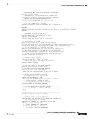 request platform software package install file
CF-471
Cisco IOS Configuration Fundamentals Command Reference
April 2010
... working set for running package set constructed
Checking command output
... command output is consistent with command set
Constructing merge of running and candidate packages
... merged running and candidate packages
Finished candidate package set construction
--- Starting compatibility testing ---
Determining whether candidate package set is compatible
WARNING:
WARNING: Candidate software combination not found in compatibility database
WARNING:
... candidate package set is valid
Determining whether installation is valid
Software is unchanged
Software sets are identified as compatible
... installation is valid
Checking IPC compatibility with running software
calling minime_merge.sh for /tmp/tdlresolve/compat/_tmp_issu_provision_sw_
minime_merge done for /tmp/tdlresolve/compat/_tmp_issu_provision_sw_
... IPC is compatible with running software
Checking candidate package set infrastructure compatibility
... candidate package set infrastructure is compatible
Checking infrastructure compatibility with running software
... infrastructure is compatible with running software
Finished compatibility testing
--- Starting impact testing ---
Checking operational impact of change
... operational impact of change is allowable
Finished impact testing
--- Starting commit of software changes ---
Updating provisioning rollback files
... rollback provisioning files updated
Creating pending provisioning file
Ensuring that cached content is written to media
... cached content flushed to media
... pending provisioning file created
Committing provisioning file
Ensuring that cached content is written to media
... cached content flushed to media
... running provisioning file committed
Finished commit of software changes
--- Starting analysis of software changes ---
------------ changes to running software ------------
0 0 cc
-----------------------------------------------------
Finished analysis of software changes
--- Starting update running software ---
Blocking peer synchronization of operating information
... peer synchronization blocked
Creating the command set placeholder directory
Finding latest command set
... latest command set identified
Assembling CLI output libraries
... CLI output libraries assembled
 