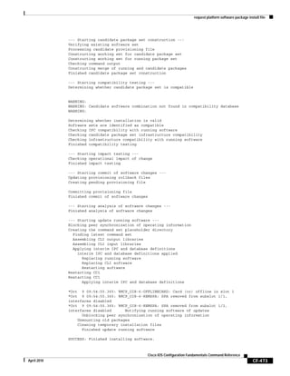 request platform software package install file
CF-473
Cisco IOS Configuration Fundamentals Command Reference
April 2010
--- Starting candidate package set construction ---
Verifying existing software set
Processing candidate provisioning file
Constructing working set for candidate package set
Constructing working set for running package set
Checking command output
Constructing merge of running and candidate packages
Finished candidate package set construction
--- Starting compatibility testing ---
Determining whether candidate package set is compatible
WARNING:
WARNING: Candidate software combination not found in compatibility database
WARNING:
Determining whether installation is valid
Software sets are identified as compatible
Checking IPC compatibility with running software
Checking candidate package set infrastructure compatibility
Checking infrastructure compatibility with running software
Finished compatibility testing
--- Starting impact testing ---
Checking operational impact of change
Finished impact testing
--- Starting commit of software changes ---
Updating provisioning rollback files
Creating pending provisioning file
Committing provisioning file
Finished commit of software changes
--- Starting analysis of software changes ---
Finished analysis of software changes
--- Starting update running software ---
Blocking peer synchronization of operating information
Creating the command set placeholder directory
Finding latest command set
Assembling CLI output libraries
Assembling CLI input libraries
Applying interim IPC and database definitions
interim IPC and database definitions applied
Replacing running software
Replacing CLI software
Restarting software
Restarting CC1
Restarting CC1
Applying interim IPC and database definitions
*Oct 9 09:54:55.365: %MCP_OIR-6-OFFLINECARD: Card (cc) offline in slot 1
*Oct 9 09:54:55.365: %MCP_OIR-6-REMSPA: SPA removed from subslot 1/1,
interfaces disabled
*Oct 9 09:54:55.365: %MCP_OIR-6-REMSPA: SPA removed from subslot 1/2,
interfaces disabled Notifying running software of updates
Unblocking peer synchronization of operating information
Unmounting old packages
Cleaning temporary installation files
Finished update running software
SUCCESS: Finished installing software.
 