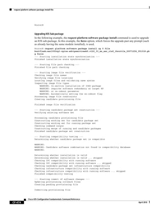 request platform software package install file
CF-474
Cisco IOS Configuration Fundamentals Command Reference
April 2010
Router#
Upgrading IOS Sub-package
In the following example, the request platform software package install command is used to upgrade
an IOS sub-package. In this example, the force option, which forces the upgrade past any prompt (such
as already having the same module installed), is used.
Router# request platform software package install rp 0 file
bootflash:asr1000rp1-rpios-advipservicesk9.v122_33_xn_asr_rls0_throttle_20071204_051318.pk
g force
--- Starting installation state synchronization ---
Finished installation state synchronization
--- Starting file path checking ---
Finished file path checking
--- Starting image file verification ---
Checking image file names
Verifying image file locations
Locating image files and validating name syntax
Inspecting image file types
WARNING: In-service installation of IOSD package
WARNING: requires software redundancy on target RP
WARNING: or on-reboot parameter
WARNING: Automatically setting the on-reboot flag
Processing image file constraints
Creating candidate provisioning file
Finished image file verification
--- Starting candidate package set construction ---
Verifying existing software set
Processing candidate provisioning file
Constructing working set for candidate package set
Constructing working set for running package set
Checking command output
Constructing merge of running and candidate packages
Finished candidate package set construction
--- Starting compatibility testing ---
Determining whether candidate package set is compatible
WARNING:
WARNING: Candidate software combination not found in compatibility database
WARNING:
Determining whether installation is valid
Determining whether installation is valid ... skipped
Checking IPC compatibility with running software
Checking IPC compatibility with running software ... skipped
Checking candidate package set infrastructure compatibility
Checking infrastructure compatibility with running software
Checking infrastructure compatibility with running software ... skipped
Finished compatibility testing
--- Starting commit of software changes ---
Updating provisioning rollback files
Creating pending provisioning file
Committing provisioning file
 