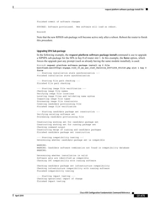request platform software package install file
CF-475
Cisco IOS Configuration Fundamentals Command Reference
April 2010
Finished commit of software changes
SUCCESS: Software provisioned. New software will load on reboot.
Router#
Note that the new RPIOS sub-package will become active only after a reboot. Reboot the router to finish
this procedure.
Upgrading SPA Sub-package
In the following example, the request platform software package install command is use to upgrade
a SIPSPA sub-package for the SPA in bay 0 of router slot 1. In this example, the force option, which
forces the upgrade past any prompt (such as already having the same module installed), is used.
Router# request platform software package install rp 0 file
bootflash:asr1000rp1-sipspa.v122_33_xn_asr_rls0_throttle_20071204_051318.pkg slot 1 bay 0
force
--- Starting installation state synchronization ---
Finished installation state synchronization
--- Starting file path checking ---
Finished file path checking
--- Starting image file verification ---
Checking image file names
Verifying image file locations
Locating image files and validating name syntax
Inspecting image file types
Processing image file constraints
Creating candidate provisioning file
Finished image file verification
--- Starting candidate package set construction ---
Verifying existing software set
Processing candidate provisioning file
Constructing working set for candidate package set
Constructing working set for running package set
Checking command output
Constructing merge of running and candidate packages
Finished candidate package set construction
--- Starting compatibility testing ---
Determining whether candidate package set is compatible
WARNING:
WARNING: Candidate software combination not found in compatibility database
WARNING:
Determining whether installation is valid
Software sets are identified as compatible
Checking IPC compatibility with running software
Checking candidate package set infrastructure compatibility
Checking infrastructure compatibility with running software
Finished compatibility testing
--- Starting impact testing ---
Checking operational impact of change
Finished impact testing
 