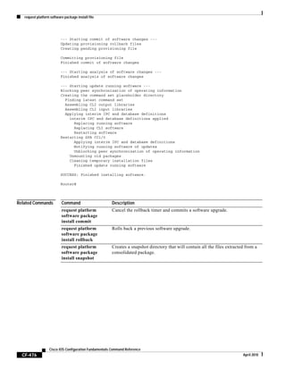 request platform software package install file
CF-476
Cisco IOS Configuration Fundamentals Command Reference
April 2010
--- Starting commit of software changes ---
Updating provisioning rollback files
Creating pending provisioning file
Committing provisioning file
Finished commit of software changes
--- Starting analysis of software changes ---
Finished analysis of software changes
--- Starting update running software ---
Blocking peer synchronization of operating information
Creating the command set placeholder directory
Finding latest command set
Assembling CLI output libraries
Assembling CLI input libraries
Applying interim IPC and database definitions
interim IPC and database definitions applied
Replacing running software
Replacing CLI software
Restarting software
Restarting SPA CC1/0
Applying interim IPC and database definitions
Notifying running software of updates
Unblocking peer synchronization of operating information
Unmounting old packages
Cleaning temporary installation files
Finished update running software
SUCCESS: Finished installing software.
Router#
Related Commands Command Description
request platform
software package
install commit
Cancel the rollback timer and commits a software upgrade.
request platform
software package
install rollback
Rolls back a previous software upgrade.
request platform
software package
install snapshot
Creates a snapshot directory that will contain all the files extracted from a
consolidated package.
 