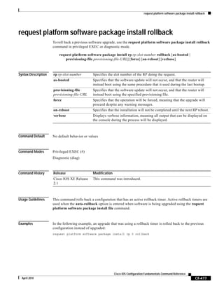request platform software package install rollback
CF-477
Cisco IOS Configuration Fundamentals Command Reference
April 2010
request platform software package install rollback
To roll back a previous software upgrade, use the request platform software package install rollback
command in privileged EXEC or diagnostic mode.
request platform software package install rp rp-slot-number rollback [as-booted |
provisioning-file provisioning-file-URL] [force] [on-reboot] [verbose]
Syntax Description
Command Default No default behavior or values
Command Modes Privileged EXEC (#)
Diagnostic (diag)
Command History
Usage Guidelines This command rolls back a configuration that has an active rollback timer. Active rollback timers are
used when the auto-rollback option is entered when software is being upgraded using the request
platform software package install file command.
Examples In the following example, an upgrade that was using a rollback timer is rolled back to the previous
configuration instead of upgraded:
request platform software package install rp 0 rollback
rp rp-slot-number Specifies the slot number of the RP doing the request.
as-booted Specifies that the software update will not occur, and that the router will
instead boot using the same procedure that it used during the last bootup.
provisioning-file
provisioning-file-URL
Specifies that the software update will not occur, and that the router will
instead boot using the specified provisioning file.
force Specifies that the operation will be forced, meaning that the upgrade will
proceed despite any warning messages.
on-reboot Specifies that the installation will not be completed until the next RP reboot.
verbose Displays verbose information, meaning all output that can be displayed on
the console during the process will be displayed.
Release Modification
Cisco IOS XE Release
2.1
This command was introduced.
 