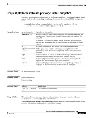 request platform software package install snapshot
CF-479
Cisco IOS Configuration Fundamentals Command Reference
April 2010
request platform software package install snapshot
To create a snapshot directory that contains all the files extracted from a consolidated package, use the
request platform software package install snapshot command in privileged EXEC or diagnostic
mode.
request platform software package install rp rp-slot-number snapshot to URL [as
snapshot-provisioning-filename] [force] [verbose] [wipe]
Syntax Description
Command Default No default behavior or values
Command Modes Privileged EXEC (#)
Diagnostic (diag)
Command History
Usage Guidelines This command is used to create a directory at the destination device and extract the individual
sub-packages in a consolidated package to that directory.
The request platform software package expand command is the only other command that can be used
to extract individual sub-packages from a consolidated package.
rp rp-slot-number Specifies the slot number.
snapshot to URL Creates a directory and extracts all files from the consolidated package into
that directory. The directory is named in the command-line as part of the
URL_FS.
If the URL_FS is specified as a file system, the files in the consolidated
package will be extracted onto the file system and not a directory on the file
system.
as
snapshot-provisionin
g-filename
(Optional) Renames the provisioning file in the snapshot directory.
If this option is not used, the existing provisioning filename of the
provisioning file in the consolidated package is used as the provisioning
filename.
wipe (Optional) Erases all content on the destination snapshot directory before
extracting the files and placing them on the snapshot directory.
force (Optional) Specifies that the operation will be forced, meaning that the
upgrade will proceed despite any warning messages.
verbose (Optional) Displays verbose information, meaning all output that can be
displayed on the console during the process will be displayed.
Release Modification
Cisco IOS XE Release
2.1
This command was introduced.
 
