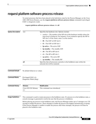 request platform software process release
CF-481
Cisco IOS Configuration Fundamentals Command Reference
April 2010
request platform software process release
To restart processes that have been placed in the hold down state by the Process Manager on the Cisco
ASR 1000 Series Routers, use the request platform software process release command in privileged
EXEC or diagnostic mode.
request platform software process release slot all
Syntax Description
Command Default No default behavior or values
Command Modes Privileged EXEC (#)
Diagnostic Mode (diag)
Command History
Usage Guidelines This command is used to restart processes in the holddown state. If a process is in the holddown state, a
console message is generated to notify the user that the process is helddown.
Before placing any process in the holddown state, the Process Manager makes up to 5 attempts over 120
seconds to enable the process. These attempts to enable the process also happen automatically at startup.
If the Process Manager is unable to enable the process after these attempts, the process will then be
placed in the holddown state.
slot Specifies the hardware slot. Options include:
• number—The number of the SIP slot of the hardware module where the
trace level is being set. For instance, if you wanted to specify the SIP in
SIP slot 2 of the router, enter 2 as the number.
• f0—The ESP in ESP slot 0.
• f1—The ESP in ESP slot 1
• fp active—The active ESP.
• fp standby—The standby ESP.
• r0—The RP in RP slot 0.
• r1—The RP in RP slot 1.
• rp active—The active RP.
• rp standby—The standby RP.
all Specifies that all processes currently in the holddown state within the
selected slot will be restarted.
Release Modification
Cisco IOS XE Release
2.1
This command was introduced.
 