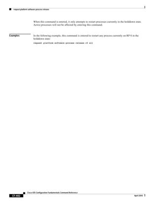 request platform software process release
CF-482
Cisco IOS Configuration Fundamentals Command Reference
April 2010
When this command is entered, it only attempts to restart processes currently in the holddown state.
Active processes will not be affected by entering this command.
Examples In the following example, this command is entered to restart any process currently on RP 0 in the
holddown state:
request platform software process release r0 all
 