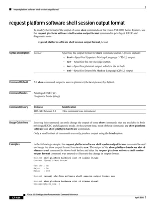 request platform software shell session output format
CF-484
Cisco IOS Configuration Fundamentals Command Reference
April 2010
request platform software shell session output format
To modify the format of the output of some show commands on the Cisco ASR1000 Series Routers, use
the request platform software shell session output format command in privileged EXEC and
diagnostic mode.
request platform software shell session output format format
Syntax Description
Command Default All show command output is seen in plaintext (the text format) by default.
Command Modes Privileged EXEC (#)
Diagnostic Mode (diag)
Command History
Usage Guidelines Entering this command can only change the output of some show commands that are available in both
privileged EXEC and diagnostic mode. At the current time, most of these commands are show platform
software and show platform hardware commands.
Only a small subset of commands currently produce output using the html option.
Examples In the following example, the request platform software shell session output format command is used
to change the show output format from text to raw. The output of the show platform hardware slot r0
alarms visual command is shown both before and after the request platform software shell session
output format command was entered to illustrate the change in output format.
Router# show platform hardware slot r0 alarms visual
Current Visual Alarm States
Critical: On
Major : On
Minor : Off
Router# request platform software shell session output format raw
Router# show platform hardware slot r0 alarms visual
message@alarms_msg: {
format Specifies the output format for show command output. Options include:
• html—Specifies Hypertext Markup Language (HTML) output.
• raw—Specifies the raw message output.
• text—Specifies plaintext output, which is the default.
• xml—Specifies Extensible Markup Language (XML) output
Release Modification
IOS XE Release 2.1 This command was introduced
 
