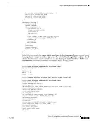 request platform software shell session output format
CF-485
Cisco IOS Configuration Fundamentals Command Reference
April 2010
tdl_cman_alarms_data@tdl_cman_alarms_data: {
critical@tdl_boolean:TDL_TRUE
major@tdl_boolean:TDL_TRUE
minor@tdl_boolean:TDL_FALSE
}
}
message@ui_req_msg: {
ui_req@ui_req: {
request_id@U64:2
client@ui_client: {
location@svc_loc: {
fru@b_fru:BINOS_FRU_RP
slotnum@I16:0
baynum@I16:0
}
client_type@ui_client_type:UICLIENT_INVALID
term_type@ui_terminal_type:UITT_INVALID
ttynum@U32:0
tty_name@NS:
user_name@NS:
}
command@NS:
request_name@NS:
flags@ui_req_flag:
}
}
In the following example, the request platform software shell session output format command is used
to change the show output format from text to xml. The output of the show platform hardware slot r0
alarms visual command is shown both before and after the request platform software shell session
output format command was entered to illustrate the change in output format.
Router# show platform hardware slot r0 alarms visual
Current Visual Alarm States
Critical: On
Major : On
Minor : Off
Router# request platform software shell session output format xml
Router# show platform hardware slot r0 alarms visual
<?xml version="1.0"?>
<iossr-response action="3">
<cmd-response>
<alarms_msg><tdl_cman_alarms_data><critical><TDL_TRUE/></critical>
<major><TDL_TRUE/></major>
<minor><TDL_FALSE/></minor>
</tdl_cman_alarms_data>
</alarms_msg>
<ui_req_msg><ui_req><request_id>4</request_id>
<client><location><fru><BINOS_FRU_RP/></fru>
<slotnum>0</slotnum>
<baynum>0</baynum>
</location>
<client_type><UICLIENT_INVALID/></client_type>
<term_type><UITT_INVALID/></term_type>
<ttynum>0</ttynum>
<tty_name></tty_name>
<user_name></user_name>
</client>
 