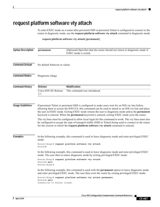 request platform software vty attach
CF-487
Cisco IOS Configuration Fundamentals Command Reference
April 2010
request platform software vty attach
To enter EXEC mode on a router after persistent SSH or persistent Telnet is configured to connect to the
router in diagnostic mode, use the request platform software vty attach command in diagnostic mode.
request platform software vty attach [permanent]
Syntax Description
Command Default No default behavior or values
Command Modes Diagnostic (diag)
Command History
Usage Guidelines If persistent Telnet or persistent SSH is configured to make users wait for an IOS vty line before
allowing them to access the IOS CLI, this command can be used to attach to an IOS vty line and place
the user in EXEC mode. Exiting EXEC mode returns the user to diagnostic mode unless the permanent
keyword is entered. When the permanent keyword is entered, exiting EXEC mode exits the router.
The vty lines must be configured to allow local login for this command to work. The vty lines must also
be configured to accept the type of transport traffic (SSH or Telnet) being used to connect to the router
for the session in which the request platform software vty attach command is entered.
Examples In the following example, this command is used to leave diagnostic mode and enter privileged EXEC
mode:
Router(diag)# request platform software vty attach
Router#
In the following example, this command is used to leave diagnostic mode and enter privileged EXEC
mode. The user then re-enters diagnostic mode by exiting privileged EXEC mode:
Router(diag)# request platform software vty attach
Router# exit
Router(diag)#
In the following example, this command is used with the permanent option to leave diagnostic mode
and enter privileged EXEC mode. The user then exits the router by exiting privileged EXEC mode:
Router(diag)# request platform software vty attach permanent
Router# exit
Connection to Router closed.
permanent (Optional) Specifies that the router should not return to diagnostic mode if
EXEC mode is exited.
Release Modification
Cisco IOS XE Release
2.1
This command was introduced.
 
