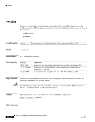 revision
CF-488
Cisco IOS Configuration Fundamentals Command Reference
April 2010
revision
To set the revision number for the Multiple Spanning Tree (802.1s) (MST) configuration, use the
revision command in MST configuration submode. To return to the default settings, use the no form of
this command.
revision version
no revision
Syntax Description
Defaults version is 0.
Command Modes MST configuration submode
Command History
Usage Guidelines Two Cisco 7600 series routers that have the same configuration but different revision numbers are
considered to be part of two different regions.
Caution Be careful when using the revision command to set the revision number of the MST configuration
because a mistake can put the switch in a different region.
Examples This example shows how to set the revision number of the MST configuration:
Router(config-mst)# revision 5
Router(config-mst)#
Related Commands
version Revision number for the configuration; valid values are from 0 to 65535.
Release Modification
12.2(14)SX Support for this command was introduced on the Supervisor Engine 720.
12.2(17d)SXB Support for this command on the Supervisor Engine 2 was extended to
Release 12.2(17d)SXB.
12.2(33)SRA This command was integrated into Cisco IOS Release 12.2(33)SRA.
 