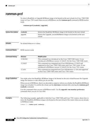 rommon-pref
CF-492
Cisco IOS Configuration Fundamentals Command Reference
April 2010
rommon-pref
To select a ReadOnly or Upgrade ROMmon image to be booted on the next reload of a Cisco 7200 VXR
router or Cisco 7301 router when you are in ROMmon, use the rommon-pref command in ROM monitor
mode.
rommon-pref [readonly | upgrade]
Syntax Description
Defaults No default behavior or values
Command Modes ROM monitor mode
Command History
Usage Guidelines You might select the ReadOnly ROMmon image to be booted on the next reload because the Upgrade
image has features or side effects you do not like.
When you are in ROMmon, there is no descriptive output to inform you whether the ReadOnly ROMmon
image was reloaded. To confirm the reload, use the showmon command after entering the rommon-pref
readonly command.
Use this command when you are in ROMmon mode. Use the upgrade rom-monitor preference
command when you are in Cisco IOS.
Examples The following example, applicable to both the Cisco 7200 VXR and Cisco 7301 routers, shows how to
select the ReadOnly ROMmon image to be booted on the next reload of the router when you are already
in ROMmon mode:
rommon 2 > rommon-pref readonly
readonly Selects the ReadOnly ROMmon image to be booted on the next reload.
upgrade Selects the Upgrade, second ROMmon image to be booted on the next
reload.
Release Modification
12.0(28)S This command was introduced on the Cisco 7200 VXR router. It was
introduced in ROMmon version 12.3(4r)T1 for the Cisco 7200 VXR router.
12.3(8)T This command was integrated into Cisco IOS Release 12.3(8)T and
supported on the Cisco 7200 VXR router and Cisco 7301 router. It was
introduced in ROMmon version 12.3(4r)T2 for the Cisco 7301 router.
12.3(9) This command was integrated into Cisco IOS Release 12.3(9) and supported
on the Cisco 7200 VXR router and Cisco 7301 router.
 