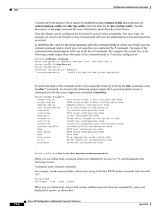Configuration Fundamentals Commands
alias
CF-8
Cisco IOS Configuration Fundamentals Command Reference
April 2010
Common keyword aliases (which cannot be disabled) include running-config (keyword alias for
system:running-config) and startup-config (keyword alias for nvram:startup-config). See the
description of the copy command for more information about these keyword aliases.
Note that aliases can be configured for keywords instead of entire commands. You can create, for
example, an alias for the first part of any command and still enter the additional keywords and arguments
as normal.
To determine the value for the mode argument, enter the command mode in which you would issue the
original command (and in which you will issue the alias) and enter the ? command. The name of the
command mode should appear at the top of the list of commands. For example, the second line in the
following sample output shows the name of the command mode as “Interface configuration”:
Router# configure terminal
Enter configuration commands, one per line. End with CNTL/Z.
Router(config)# interface e0
Router(config-if)# ?
Interface configuration commands:
access-expression Build a bridge boolean access expression
.
.
.
To match the name of the command mode to the acceptable mode keyword for the alias command, issue
the alias ? command. As shown in the following sample output, the keyword needed to create a
command alias for the access-expression command is interface:
Router(config)# alias ?
accept-dialin VPDN group accept dialin configuration mode
accept-dialout VPDN group accept dialout configuration mode
address-family Address Family configuration mode
call-discriminator Call Discriminator Configuration
cascustom Cas custom configuration mode
clid-group CLID group configuration mode
configure Global configuration mode
congestion Frame Relay congestion configuration mode
controller Controller configuration mode
cptone-set custom call progress tone configuration mode
customer-profile customer profile configuration mode
dhcp DHCP pool configuration mode
dnis-group DNIS group configuration mode
exec Exec mode
flow-cache Flow aggregation cache config mode
fr-fr FR/FR connection configuration mode
interface Interface configuration mode
.
.
.
Router(config)# alias interface express access-expression
When you use online help, command aliases are indicated by an asterisk (*), and displayed in the
following format:
*command-alias=original-command
For example, the lo command alias is shown here along with other EXEC mode commands that start with
“lo”:
Router# lo?
*lo=logout lock login logout
When you use online help, aliases that contain multiple keyword elements separated by spaces are
displayed in quotes, as shown here:
 