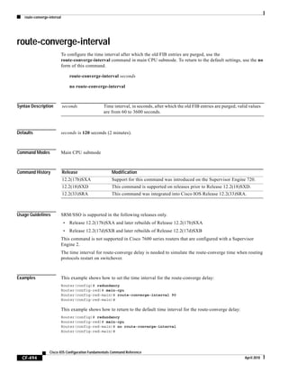 route-converge-interval
CF-494
Cisco IOS Configuration Fundamentals Command Reference
April 2010
route-converge-interval
To configure the time interval after which the old FIB entries are purged, use the
route-converge-interval command in main CPU submode. To return to the default settings, use the no
form of this command.
route-converge-interval seconds
no route-converge-interval
Syntax Description
Defaults seconds is 120 seconds (2 minutes).
Command Modes Main CPU submode
Command History
Usage Guidelines SRM/SSO is supported in the following releases only.
• Release 12.2(17b)SXA and later rebuilds of Release 12.2(17b)SXA
• Release 12.2(17d)SXB and later rebuilds of Release 12.2(17d)SXB
This command is not supported in Cisco 7600 series routers that are configured with a Supervisor
Engine 2.
The time interval for route-converge delay is needed to simulate the route-converge time when routing
protocols restart on switchover.
Examples This example shows how to set the time interval for the route-converge delay:
Router(config)# redundancy
Router(config-red)# main-cpu
Router(config-red-main)# route-converge-interval 90
Router(config-red-main)#
This example shows how to return to the default time interval for the route-converge delay:
Router(config)# redundancy
Router(config-red)# main-cpu
Router(config-red-main)# no route-converge-interval
Router(config-red-main)#
seconds Time interval, in seconds, after which the old FIB entries are purged; valid values
are from 60 to 3600 seconds.
Release Modification
12.2(17b)SXA Support for this command was introduced on the Supervisor Engine 720.
12.2(18)SXD This command is supported on releases prior to Release 12.2(18)SXD.
12.2(33)SRA This command was integrated into Cisco IOS Release 12.2(33)SRA.
 