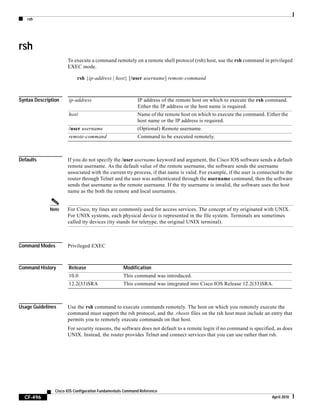 rsh
CF-496
Cisco IOS Configuration Fundamentals Command Reference
April 2010
rsh
To execute a command remotely on a remote shell protocol (rsh) host, use the rsh command in privileged
EXEC mode.
rsh {ip-address | host} [/user username] remote-command
Syntax Description
Defaults If you do not specify the /user username keyword and argument, the Cisco IOS software sends a default
remote username. As the default value of the remote username, the software sends the username
associated with the current tty process, if that name is valid. For example, if the user is connected to the
router through Telnet and the user was authenticated through the username command, then the software
sends that username as the remote username. If the tty username is invalid, the software uses the host
name as the both the remote and local usernames.
Note For Cisco, tty lines are commonly used for access services. The concept of tty originated with UNIX.
For UNIX systems, each physical device is represented in the file system. Terminals are sometimes
called tty devices (tty stands for teletype, the original UNIX terminal).
Command Modes Privileged EXEC
Command History
Usage Guidelines Use the rsh command to execute commands remotely. The host on which you remotely execute the
command must support the rsh protocol, and the .rhosts files on the rsh host must include an entry that
permits you to remotely execute commands on that host.
For security reasons, the software does not default to a remote login if no command is specified, as does
UNIX. Instead, the router provides Telnet and connect services that you can use rather than rsh.
ip-address IP address of the remote host on which to execute the rsh command.
Either the IP address or the host name is required.
host Name of the remote host on which to execute the command. Either the
host name or the IP address is required.
/user username (Optional) Remote username.
remote-command Command to be executed remotely.
Release Modification
10.0 This command was introduced.
12.2(33)SRA This command was integrated into Cisco IOS Release 12.2(33)SRA.
 