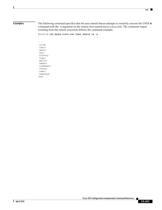 rsh
CF-497
Cisco IOS Configuration Fundamentals Command Reference
April 2010
Examples The following command specifies that the user named sharon attempts to remotely execute the UNIX ls
command with the -a argument on the remote host named mysys.cisco.com. The command output
resulting from the remote execution follows the command example:
Router1# rsh mysys.cisco.com /user sharon ls -a
.
.
.
.alias
.cshrc
.emacs
.exrc
.history
.login
.mailrc
.newsrc
.oldnewsrc
.rhosts
.twmrc
.xsession
jazz
 