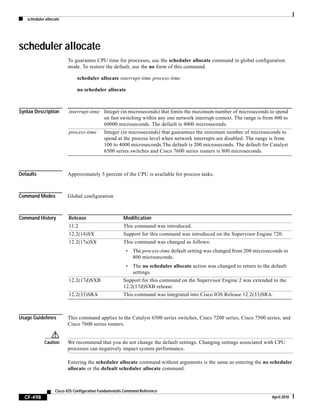 scheduler allocate
CF-498
Cisco IOS Configuration Fundamentals Command Reference
April 2010
scheduler allocate
To guarantee CPU time for processes, use the scheduler allocate command in global configuration
mode. To restore the default, use the no form of this command.
scheduler allocate interrupt-time process-time
no scheduler allocate
Syntax Description
Defaults Approximately 5 percent of the CPU is available for process tasks.
Command Modes Global configuration
Command History
Usage Guidelines This command applies to the Catalyst 6500 series switches, Cisco 7200 series, Cisco 7500 series, and
Cisco 7600 series routers.
Caution We recommend that you do not change the default settings. Changing settings associated with CPU
processes can negatively impact system performance.
Entering the scheduler allocate command without arguments is the same as entering the no scheduler
allocate or the default scheduler allocate command.
interrupt-time Integer (in microseconds) that limits the maximum number of microseconds to spend
on fast switching within any one network interrupt context. The range is from 400 to
60000 microseconds. The default is 4000 microseconds.
process-time Integer (in microseconds) that guarantees the minimum number of microseconds to
spend at the process level when network interrupts are disabled. The range is from
100 to 4000 microseconds.The default is 200 microseconds. The default for Catalyst
6500 series switches and Cisco 7600 series routers is 800 microseconds.
Release Modification
11.2 This command was introduced.
12.2(14)SX Support for this command was introduced on the Supervisor Engine 720.
12.2(17a)SX This command was changed as follows:
• The process-time default setting was changed from 200 microseconds to
800 microseconds.
• The no scheduler allocate action was changed to return to the default
settings.
12.2(17d)SXB Support for this command on the Supervisor Engine 2 was extended to the
12.2(17d)SXB release.
12.2(33)SRA This command was integrated into Cisco IOS Release 12.2(33)SRA.
 
