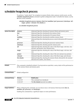 scheduler heapcheck process
CF-500
Cisco IOS Configuration Fundamentals Command Reference
April 2010
scheduler heapcheck process
To perform a “sanity check” for corruption in memory blocks when a process switch occurs, use the
scheduler heapcheck process command in global configuration mode. To disable this feature, use the
no form of this command.
scheduler heapcheck process [memory [fast] [io] [multibus] [pci] [processor] [checktype {all |
magic | pointer | refcount | lite-chunks}]]
no scheduler heapcheck process
Syntax Description
Defaults This command is disabled by default. If no keywords are specified, a sanity check will be performed on
all the memory blocks and memory pools.
Command Modes Global configuration
Command History
Usage Guidelines When configuring this command, you can choose none or all memory block keywords (fast, io,
multibus, pci, processor, and checktype).
Enabling this command has a significant impact on router performance.
memory (Optional) Specifies checking all memory blocks and memory pools.
fast (Optional) Specifies checking the fast memory block.
io (Optional) Specifies checking the I/O memory block.
multibus (Optional) Specifies checking the multibus memory block.
pci (Optional) Specifies checking the process control information (PCI) memory
block.
processor (Optional) Specifies checking the processor memory block.
checktype (Optional) Specifies checking specific memory pools.
all (Optional) Specifies checking the value of the block magic, red zone, size,
refcount, and pointers (next and previous).
magic (Optional) Specifies checking the value of the block magic, red zone, and
size.
pointer (Optional) Specifies checking the value of the next and previous pointers.
refcount (Optional) Specifies checking the value of the block magic and refcount.
lite-chunks (Optional) Specifies checking the memory blocks allocated by the memory
allocation lite (malloc_lite) feature.
Release Modification
12.2(15)T This command was introduced.
12.3(11)T The lite-chunks keyword was added.
 
