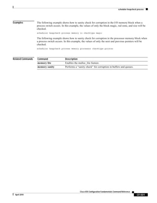 scheduler heapcheck process
CF-501
Cisco IOS Configuration Fundamentals Command Reference
April 2010
Examples The following example shows how to sanity check for corruption in the I/O memory block when a
process switch occurs. In this example, the values of only the block magic, red zone, and size will be
checked.
scheduler heapcheck process memory io checktype magic
The following example shows how to sanity check for corruption in the processor memory block when
a process switch occurs. In this example, the values of only the next and previous pointers will be
checked.
scheduler heapcheck process memory processor checktype pointer
Related Commands Command Description
memory lite Enables the malloc_lite feature.
memory sanity Performs a “sanity check” for corruption in buffers and queues.
 
