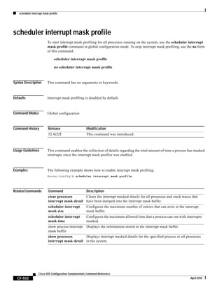 scheduler interrupt mask profile
CF-502
Cisco IOS Configuration Fundamentals Command Reference
April 2010
scheduler interrupt mask profile
To start interrupt mask profiling for all processes running on the system, use the scheduler interrupt
mask profile command in global configuration mode. To stop interrupt mask profiling, use the no form
of this command.
scheduler interrupt mask profile
no scheduler interrupt mask profile
Syntax Description This command has no arguments or keywords.
Defaults Interrupt mask profiling is disabled by default.
Command Modes Global configuration
Command History
Usage Guidelines This command enables the collection of details regarding the total amount of time a process has masked
interrupts since the interrupt mask profiler was enabled.
Examples The following example shows how to enable interrupt mask profiling:
Router(config)# scheduler interrupt mask profile
Related Commands
Release Modification
12.4(2)T This command was introduced.
Command Description
clear processes
interrupt mask detail
Clears the interrupt masked details for all processes and stack traces that
have been dumped into the interrupt mask buffer.
scheduler interrupt
mask size
Configures the maximum number of entries that can exist in the interrupt
mask buffer.
scheduler interrupt
mask time
Configures the maximum allowed time that a process can run with interrupts
masked.
show process interrupt
mask buffer
Displays the information stored in the interrupt mask buffer.
show processes
interrupt mask detail
Displays interrupt masked details for the specified process or all processes
in the system.
 