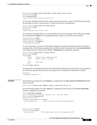 Configuration Fundamentals Commands
alias
CF-9
Cisco IOS Configuration Fundamentals Command Reference
April 2010
Router(config)#alias exec device-mail telnet device.cisco.com 25
Router(config)#end
Router#device-mail?
*device-mail=”telnet device.cisco.com 25"
To list only commands and omit aliases, begin your input line with a space. In the following example,
the alias td is not shown, because there is a space before the t? command line.
Router(config)#alias exec td telnet device
Router(config)#end
Router# t?
telnet terminal test tn3270 trace
To circumvent command aliases, use a space before entering the command. In the following example,
the command alias express is not recognized because a space is used before the command.
Router(config-if)#exp?
*express=access-expression
Router(config-if)# express ?
% Unrecognized command
As with commands, you can use online help to display the arguments and keywords that can follow a
command alias. In the following example, the alias td is created to represent the command telnet device.
The /debug and /line switches can be added to telnet device to modify the command:
Router(config)#alias exec td telnet device
Router(config)#end
Router#td ?
/debug Enable telnet debugging mode
/line Enable telnet line mode
...
whois Whois port
<cr>
Router# telnet device
You must enter the complete syntax for the command alias. Partial syntax for aliases is not accepted. In
the following example, the parser does not recognize the command t as indicating the alias td:
Router# t
% Ambiguous command: “t”
Examples In the following example, the alias fixmyrt is configured for the clear iproute 192.168.116.16 EXEC
mode command:
Router(config)#alias exec fixmyrt clear ip route 192.168.116.16
In the following example, the alias express is configured for the first part of the access-expression
interface configuration command:
Router#configure terminal
Enter configuration commands, one per line. End with CNTL/Z.
Router(config)#interface e0
Router(config-if)#?
Interface configuration commands:
access-expression Build a bridge boolean access expression
.
.
.
Router(config-if)#exit
Router(config)#alias ?
accept-dialin VPDN group accept dialin configuration mode
 