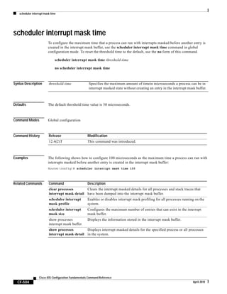scheduler interrupt mask time
CF-504
Cisco IOS Configuration Fundamentals Command Reference
April 2010
scheduler interrupt mask time
To configure the maximum time that a process can run with interrupts masked before another entry is
created in the interrupt mask buffer, use the scheduler interrupt mask time command in global
configuration mode. To reset the threshold time to the default, use the no form of this command.
scheduler interrupt mask time threshold-time
no scheduler interrupt mask time
Syntax Description
Defaults The default threshold time value is 50 microseconds.
Command Modes Global configuration
Command History
Examples The following shows how to configure 100 microseconds as the maximum time a process can run with
interrupts masked before another entry is created in the interrupt mask buffer:
Router(config)# scheduler interrupt mask time 100
Related Commands
threshold-time Specifies the maximum amount of timein microseconds a process can be in
interrupt masked state without creating an entry in the interrupt mask buffer.
Release Modification
12.4(2)T This command was introduced.
Command Description
clear processes
interrupt mask detail
Clears the interrupt masked details for all processes and stack traces that
have been dumped into the interrupt mask buffer.
scheduler interrupt
mask profile
Enables or disables interrupt mask profiling for all processes running on the
system.
scheduler interrupt
mask size
Configures the maximum number of entries that can exist in the interrupt
mask buffer.
show processes
interrupt mask buffer
Displays the information stored in the interrupt mask buffer.
show processes
interrupt mask detail
Displays interrupt masked details for the specified process or all processes
in the system.
 